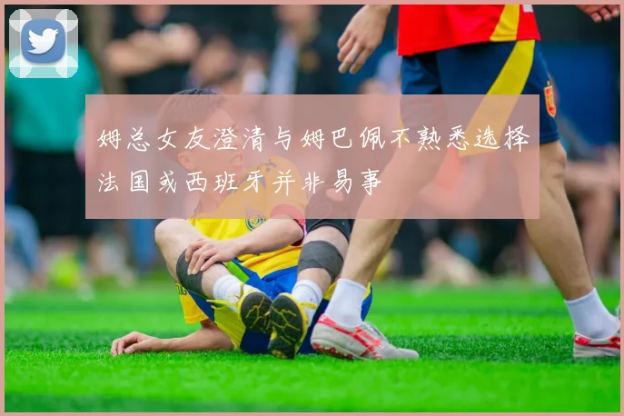 姆总女友澄清与姆巴佩不熟悉选择法国或西班牙并非易事