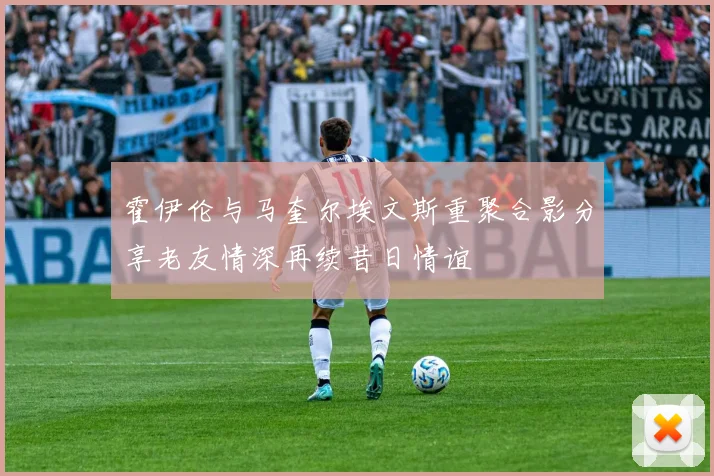 霍伊伦与马奎尔埃文斯重聚合影分享老友情深再续昔日情谊