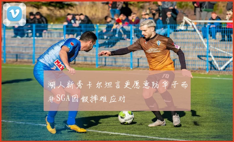 湖人新秀卡尔坦言更愿意防华子而非SGA因假摔难应对