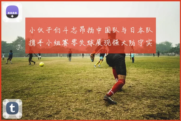 小伙子们斗志昂扬中国队与日本队携手小组赛零失球展现强大防守实力