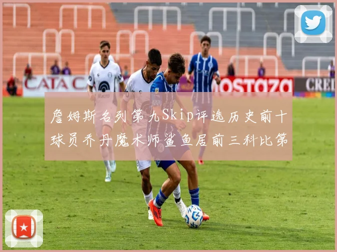詹姆斯名列第九Skip评选历史前十球员乔丹魔术师鲨鱼居前三科比第七