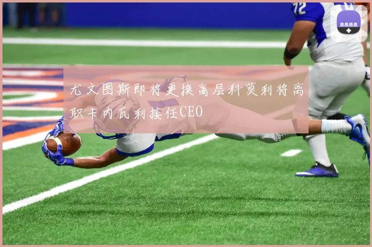 尤文图斯即将更换高层科莫利将离职卡内瓦利接任CEO