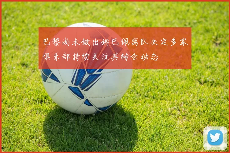 巴黎尚未做出姆巴佩离队决定多家俱乐部持续关注其转会动态
