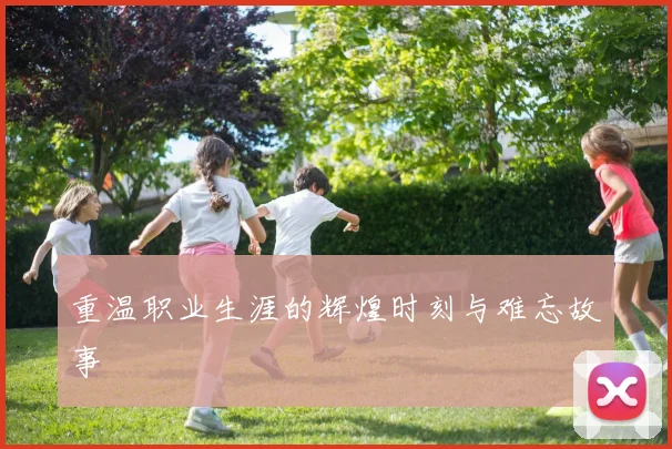 重温职业生涯的辉煌时刻与难忘故事