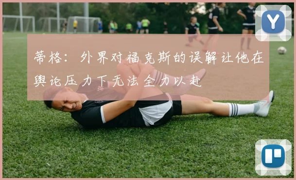 蒂格：外界对福克斯的误解让他在舆论压力下无法全力以赴