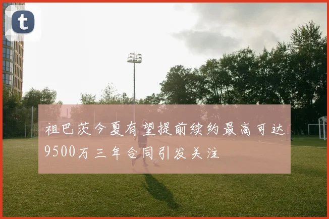 祖巴茨今夏有望提前续约最高可达9500万三年合同引发关注