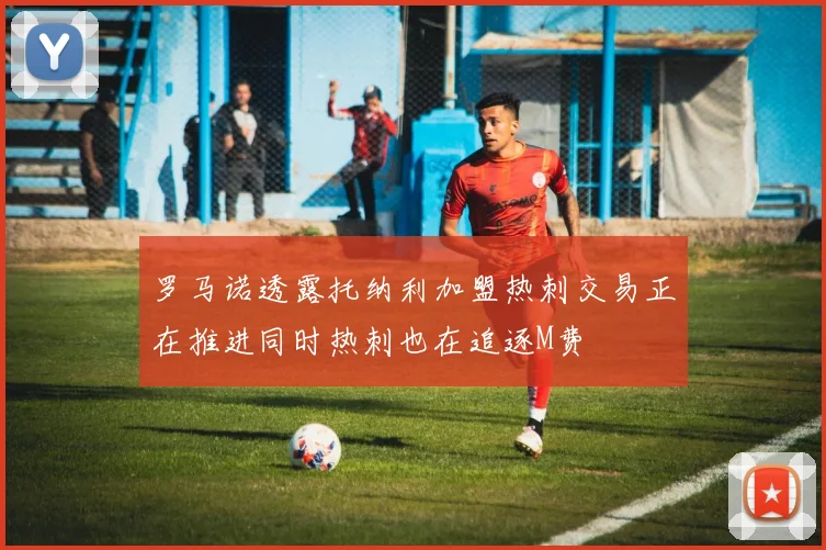 罗马诺透露托纳利加盟热刺交易正在推进同时热刺也在追逐M费