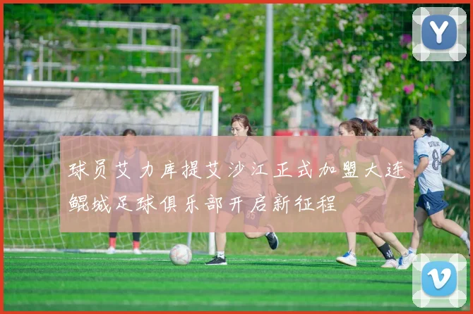 球员艾力库提艾沙江正式加盟大连鲲城足球俱乐部开启新征程