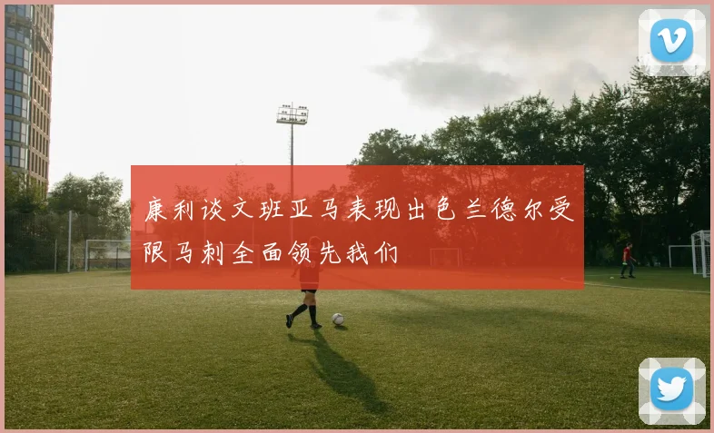 康利谈文班亚马表现出色兰德尔受限马刺全面领先我们