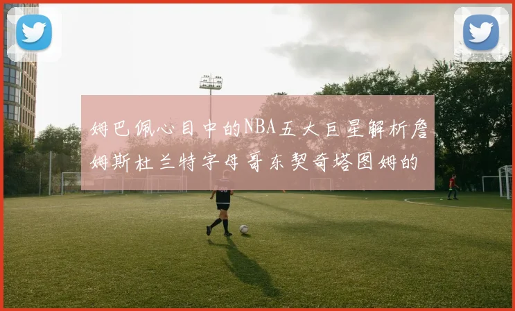 姆巴佩心目中的NBA五大巨星解析詹姆斯杜兰特字母哥东契奇塔图姆的独特魅力