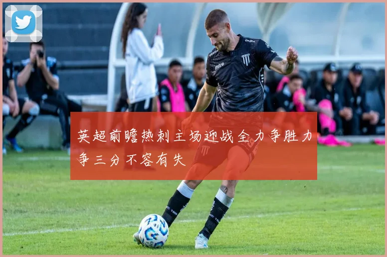 英超前瞻热刺主场迎战全力争胜力争三分不容有失