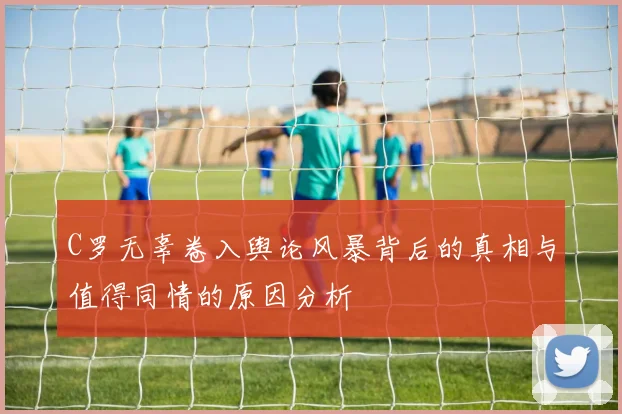 C罗无辜卷入舆论风暴背后的真相与值得同情的原因分析
