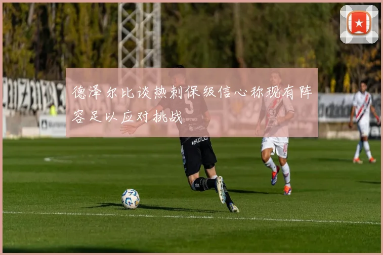 德泽尔比谈热刺保级信心称现有阵容足以应对挑战