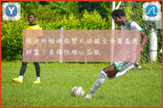 埃迪约翰逊称赞文班能全场覆盖奥胖篮下虽强但难以匹敌