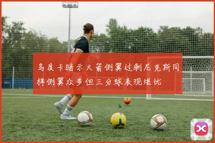 乌度卡暗示火箭侧翼过剩尼克斯同样侧翼众多但三分球表现堪忧