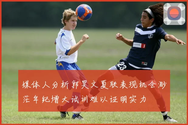 媒体人分析郭昊文夏联表现机会渺茫年纪增大试训难以证明实力