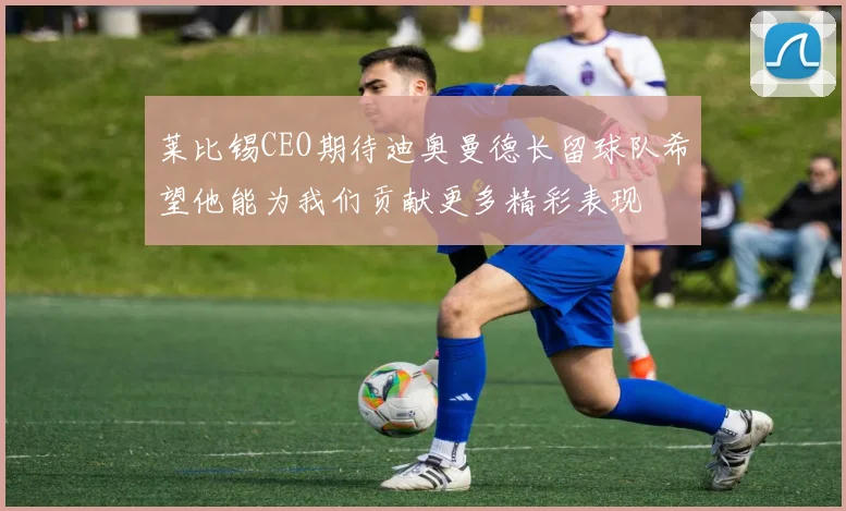 莱比锡CEO期待迪奥曼德长留球队希望他能为我们贡献更多精彩表现