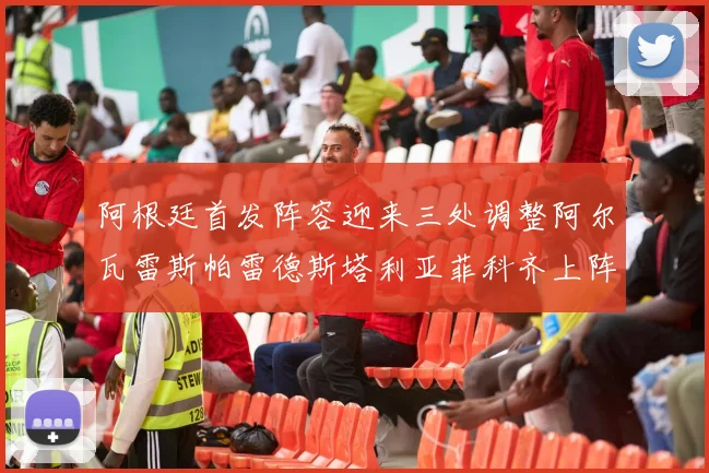 阿根廷首发阵容迎来三处调整阿尔瓦雷斯帕雷德斯塔利亚菲科齐上阵