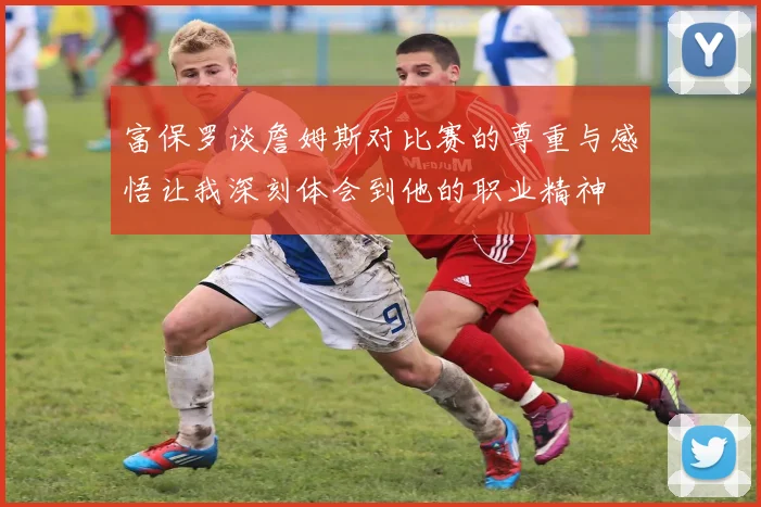 富保罗谈詹姆斯对比赛的尊重与感悟让我深刻体会到他的职业精神