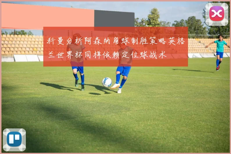 科曼分析阿森纳角球制胜策略英格兰世界杯同样依赖定位球战术