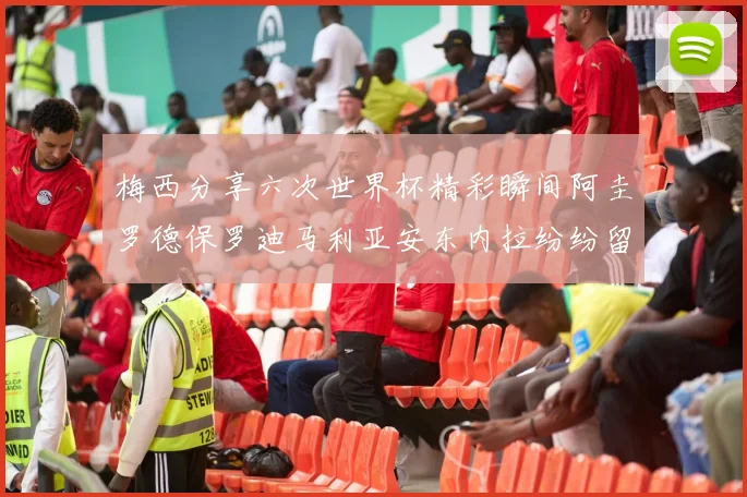 梅西分享六次世界杯精彩瞬间阿圭罗德保罗迪马利亚安东内拉纷纷留言互动