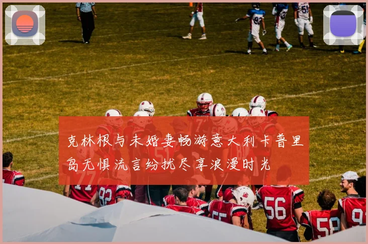 克林根与未婚妻畅游意大利卡普里岛无惧流言纷扰尽享浪漫时光