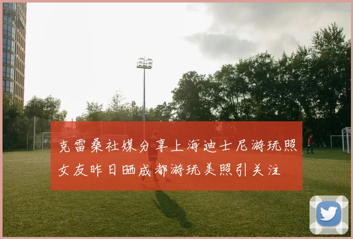 克雷桑社媒分享上海迪士尼游玩照女友昨日晒成都游玩美照引关注