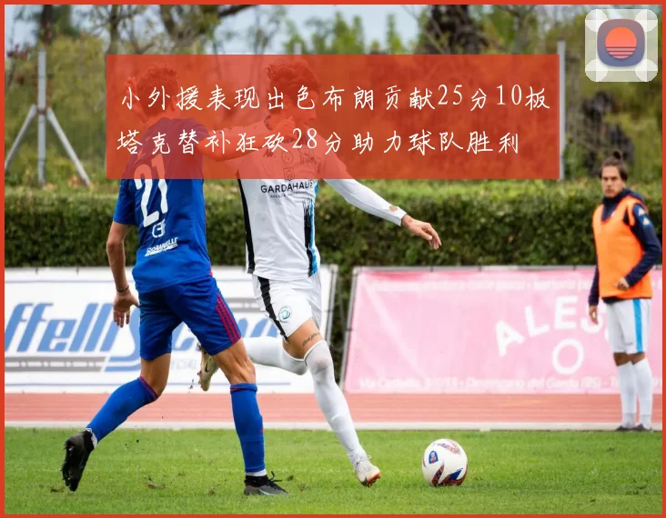小外援表现出色布朗贡献25分10板塔克替补狂砍28分助力球队胜利