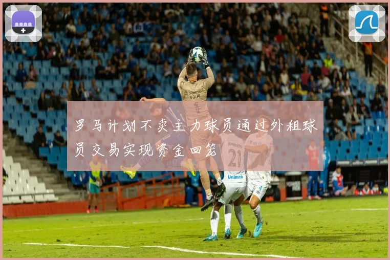 罗马计划不卖主力球员通过外租球员交易实现资金回笼