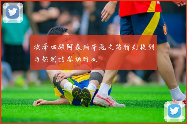 埃泽回顾阿森纳夺冠之路特别提到与热刺的客场对决
