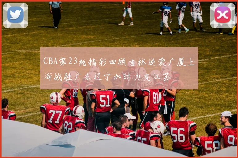 CBA第23轮精彩回顾吉林逆袭广厦上海战胜广东辽宁加时力克江苏