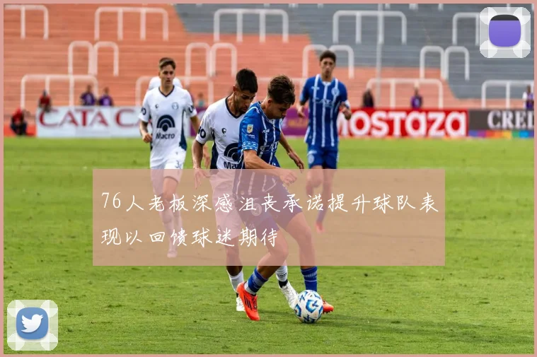 76人老板深感沮丧承诺提升球队表现以回馈球迷期待