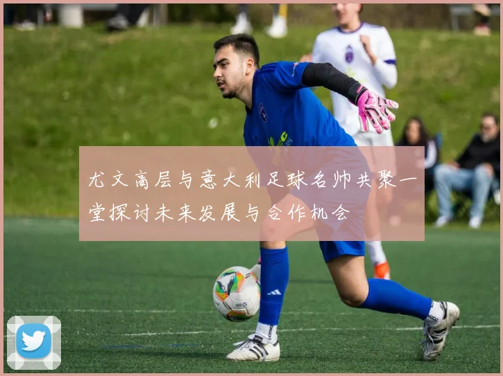 尤文高层与意大利足球名帅共聚一堂探讨未来发展与合作机会