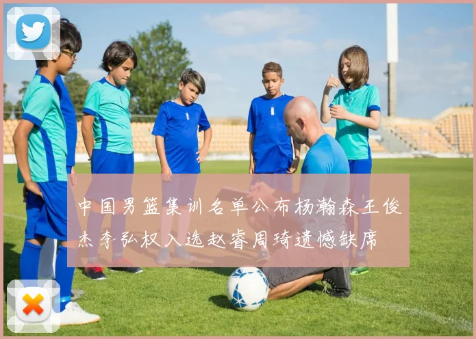 中国男篮集训名单公布杨瀚森王俊杰李弘权入选赵睿周琦遗憾缺席
