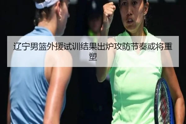 辽宁男篮外援试训结果出炉攻防节奏或将重塑(yabo)