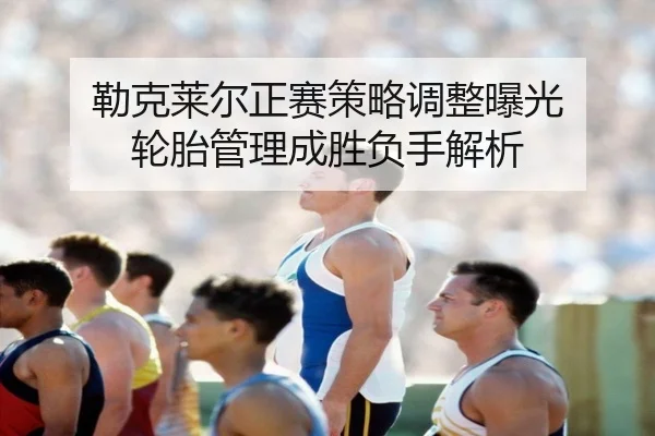 勒克莱尔正赛策略调整曝光 轮胎管理成胜负手解析（yabo）